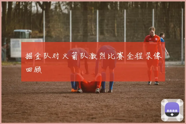 掘金队对火箭队激烈比赛全程录像回顾