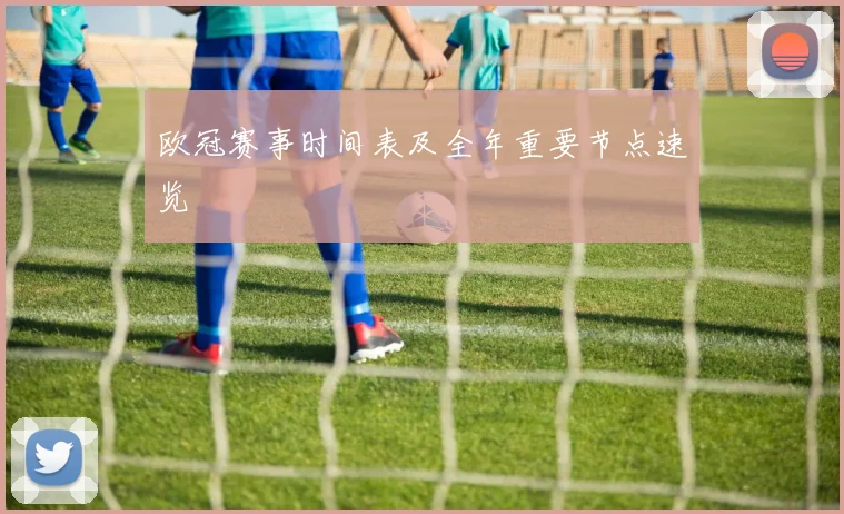 欧冠赛事时间表及全年重要节点速览