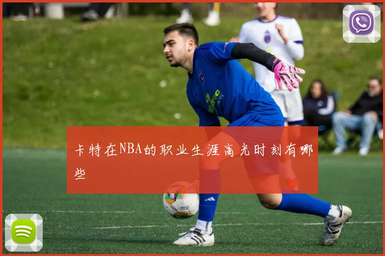 卡特在NBA的职业生涯高光时刻有哪些