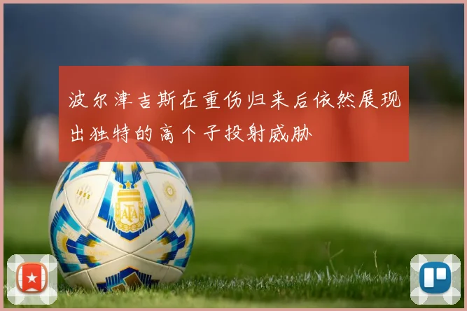 波尔津吉斯在重伤归来后依然展现出独特的高个子投射威胁