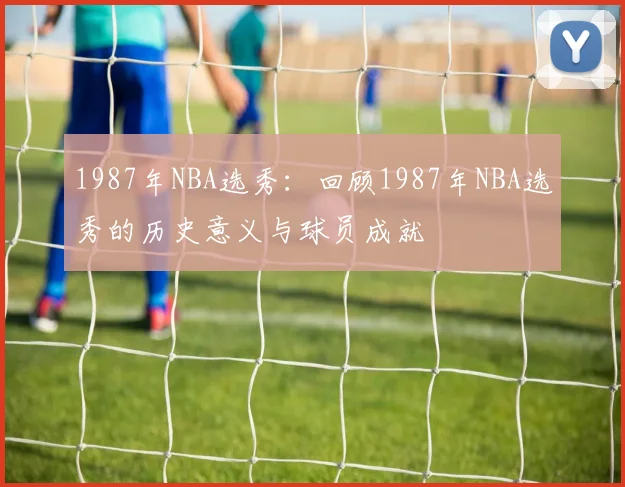 1987年NBA选秀:回顾1987年NBA选秀的历史意义与球员成就