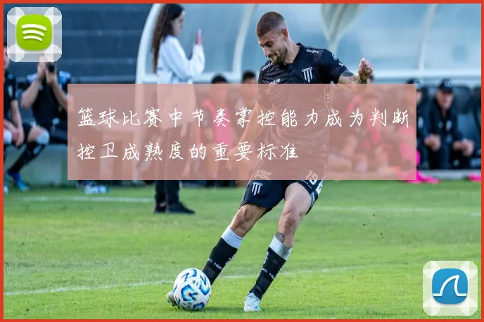 篮球比赛中节奏掌控能力成为判断控卫成熟度的重要标准