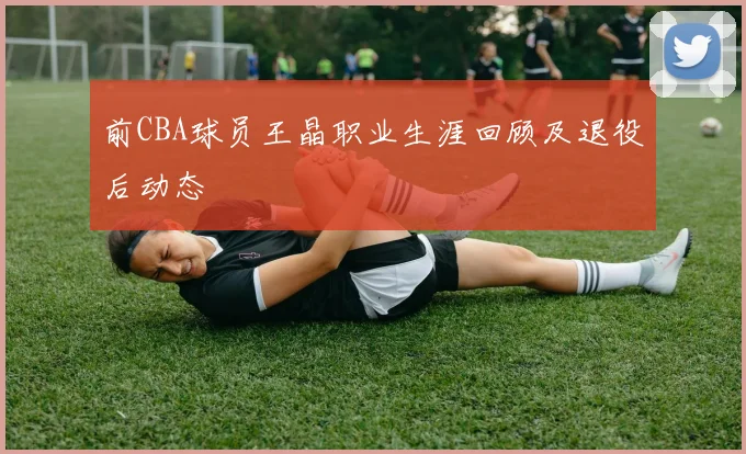 前CBA球员王晶职业生涯回顾及退役后动态