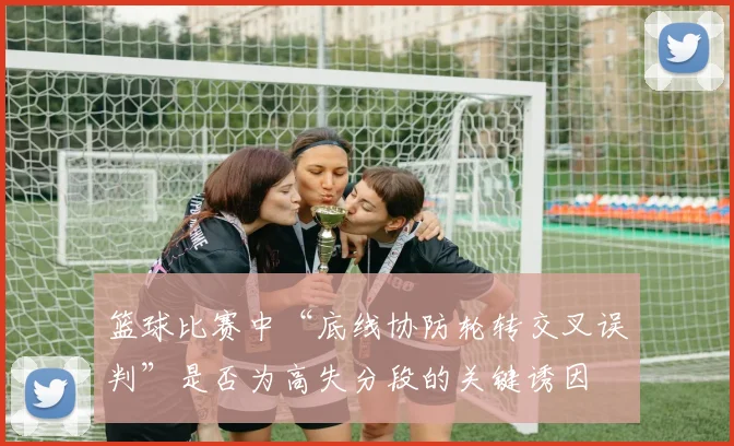 篮球比赛中“底线协防轮转交叉误判”是否为高失分段的关键诱因